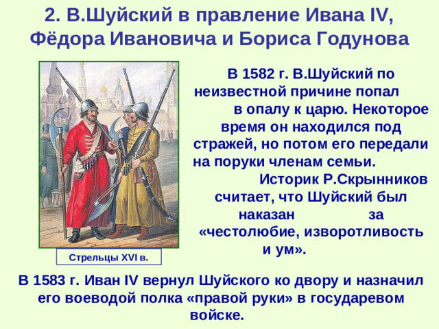 2. В.Шуйский в правление Ивана IV, Фёдора Ивановича и Бориса Годунова В 1582 г. В.Шуйский по неизвестной причине попал в опалу к царю. Некоторое время он находился под стражей, но потом его передали на поруки членам семьи. Историк Р.Скрынников считает, что Шуйский был наказан за «честолюбие, изворотливость и ум». Стрельцы XVI в. В 1583 г. Иван IV вернул Шуйского ко двору и назначил его воеводой полка «правой руки» в государевом войске.