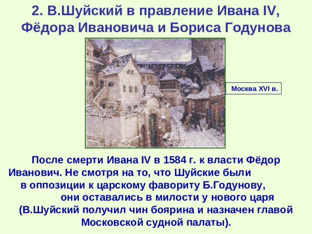 2. В.Шуйский в правление Ивана IV, Фёдора Ивановича и Бориса Годунова  Москва XVI в. После смерти Ивана IV в 1584 г. к власти Фёдор Иванович. Не смотря на то, что Шуйские были в оппозиции к царскому фавориту Б.Годунову, они оставались в милости у нового царя (В.Шуйский получил чин боярина и назначен главой Московской судной палаты).