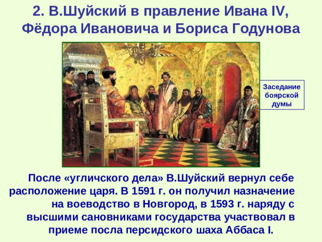 2. В.Шуйский в правление Ивана IV, Фёдора Ивановича и Бориса Годунова Заседание боярской думы После «угличского дела» В.Шуйский вернул себе расположение царя. В 1591 г. он получил назначение на воеводство в Новгород, в 1593 г. наряду с высшими сановниками государства участвовал в приеме посла персидского шаха Аббаса I .