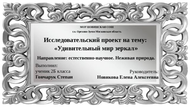 МОУ НОВИНСКАЯ СОШ г.о. Орехово-Зуево Московская область Исследовательский проект на тему: «Удивительный мир зеркал » Направление: естественно-научное. Неживая природа. Выполнил: ученик 2Б класса Гончарук Степан Руководитель: Новикова Елена Алексеевна