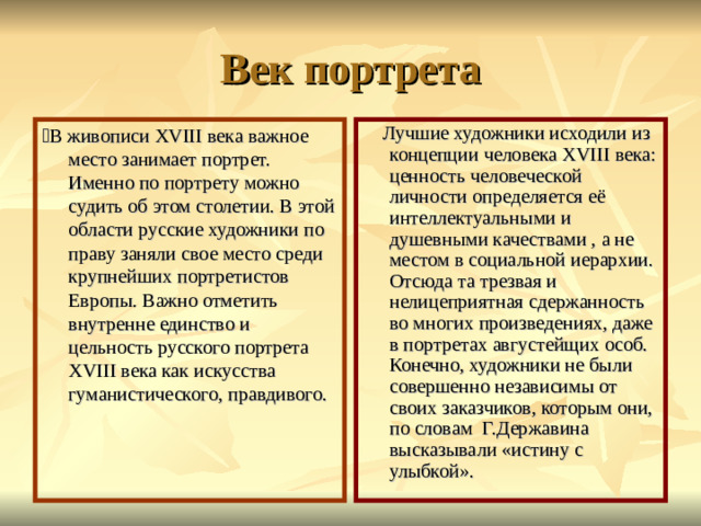 Век портрета  В живописи XVIII века важное место занимает портрет. Именно по портрету можно судить об этом столетии. В этой области русские художники по праву заняли свое место среди крупнейших портретистов Европы. Важно отметить внутренне единство и цельность русского портрета XVIII века как искусства гуманистического, правдивого.  Лучшие художники исходили из концепции человека XVIII века: ценность человеческой личности определяется её интеллектуальными и душевными качествами , а не местом в социальной иерархии. Отсюда та трезвая и нелицеприятная сдержанность во многих произведениях, даже в портретах августейщих особ. Конечно, художники не были совершенно независимы от своих заказчиков, которым они, по словам Г.Державина высказывали «истину с улыбкой».