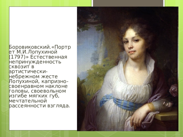 Боровиковский.«Портрет М.И.Лопухиной (1797)» Естественная непринужденность сквозит в артистически-небрежном жесте Лопухиной, капризно-своенравном наклоне головы, своевольном изгибе мягких губ, мечтательной рассеянности взгляда.