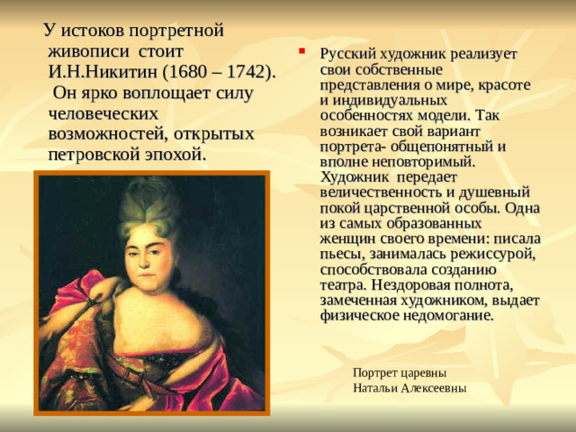 У истоков портретной живописи стоит И.Н.Никитин (1680 – 1742). Он ярко воплощает силу человеческих возможностей, открытых петровской эпохой. Русский художник реализует свои собственные представления о мире, красоте и индивидуальных особенностях модели. Так возникает свой вариант портрета- общепонятный и вполне неповторимый. Художник передает величественность и душевный покой царственной особы. Одна из самых образованных женщин своего времени: писала пьесы, занималась режиссурой, способствовала созданию театра. Нездоровая полнота, замеченная художником, выдает физическое недомогание. Портрет царевны Натальи Алексеевны