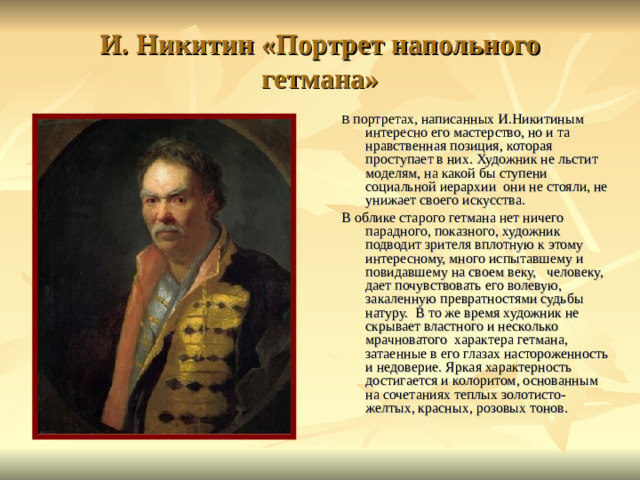 И. Никитин «Портрет напольного гетмана» В портретах, написанных И.Никитиным интересно его мастерство, но и та нравственная позиция, которая проступает в них. Художник не льстит моделям, на какой бы ступени социальной иерархии они не стояли, не унижает своего искусства.  В облике старого гетмана нет ничего парадного, показного, художник подводит зрителя вплотную к этому интересному, много испытавшему и повидавшему на своем веку, человеку, дает почувствовать его волевую, закаленную превратностями судьбы натуру. В то же время художник не скрывает властного и несколько мрачноватого характера гетмана, затаенные в его глазах настороженность и недоверие. Яркая характерность достигается и колоритом, основанным на сочетаниях теплых золотисто-желтых, красных, розовых тонов.