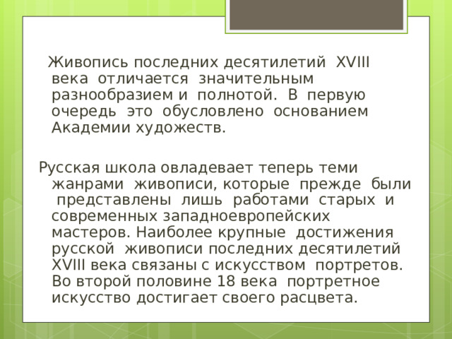 Живопись последних десятилетий XVIII века отличается значительным разнообразием и полнотой. В первую очередь это обусловлено основанием Академии художеств. Русская школа овладевает теперь теми жанрами живописи, которые прежде были представлены лишь работами старых и современных западноевропейских мастеров. Наиболее крупные достижения русской живописи последних десятилетий XVIII века связаны с искусством портретов. Во второй половине 18 века портретное искусство достигает своего расцвета.