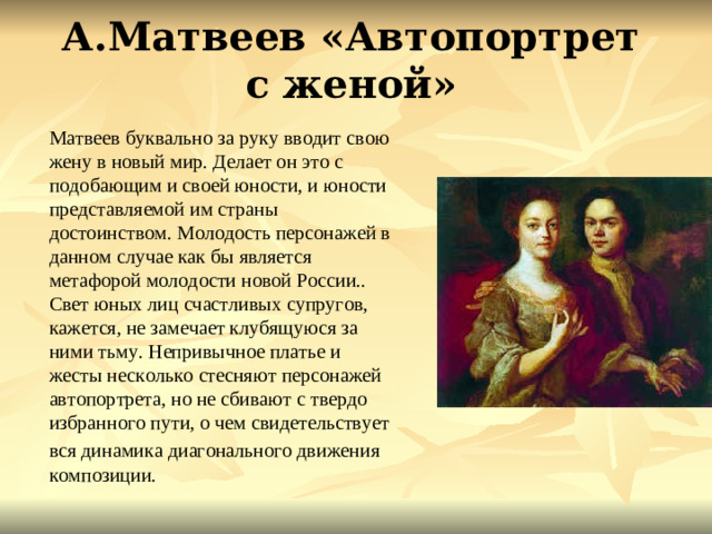 А.Матвеев «Автопортрет с женой» Матвеев буквально за руку вводит свою жену в новый мир. Делает он это с подобающим и своей юности, и юности представляемой им страны достоинством. Молодость персонажей в данном случае как бы является метафорой молодости новой России.. Свет юных лиц счастливых супругов, кажется, не замечает клубящуюся за ними тьму. Непривычное платье и жесты несколько стесняют персонажей автопортрета, но не сбивают с твердо избранного пути, о чем свидетельствует вся динамика диагонального движения  композиции.