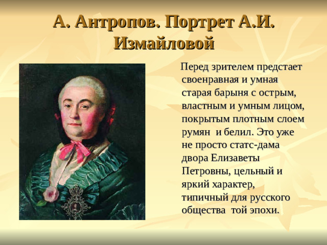 А. Антропов. Портрет А.И. Измайловой  Перед зрителем предстает своенравная и умная старая барыня с острым, властным и умным лицом, покрытым плотным слоем румян и белил. Это уже не просто статс-дама двора Елизаветы Петровны, цельный и яркий характер, типичный для русского общества той эпохи.