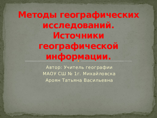 Методы географических исследований.  Источники географической информации. Автор: Учитель географии МАОУ СШ № 1г. Михайловска Ароян Татьяна Васильевна