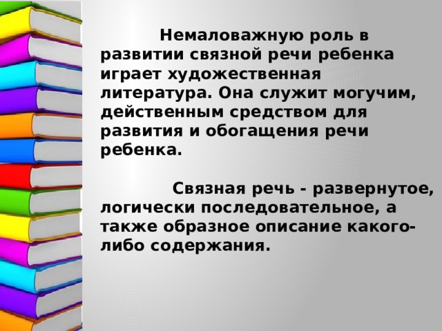 Немаловажную роль в развитии связной речи ребенка играет художественная литература. Она служит могучим, действенным средством для развития и обогащения речи ребенка.   Связная речь - развернутое, логически последовательное, а также образное описание какого-либо содержания.