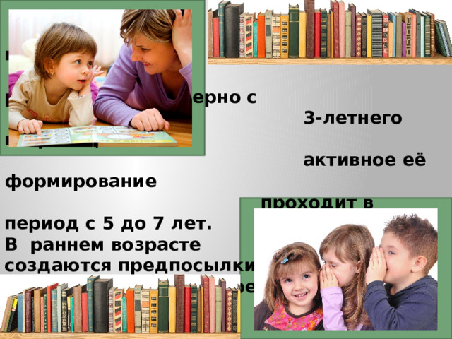 Связная речь начинает  развиваться, примерно с  3-летнего возраста, а самое  активное её формирование  проходит в период с 5 до 7 лет.  В раннем возрасте  создаются предпосылки  для развития связной речи.