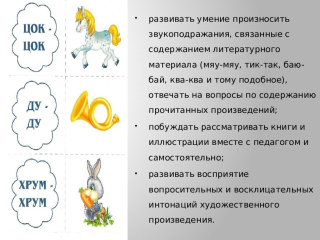 развивать умение произносить звукоподражания, связанные с содержанием литературного материала (мяу-мяу, тик-так, баю-бай, ква-ква и тому подобное), отвечать на вопросы по содержанию прочитанных произведений; побуждать рассматривать книги и иллюстрации вместе с педагогом и самостоятельно; развивать восприятие вопросительных и восклицательных интонаций художественного произведения.