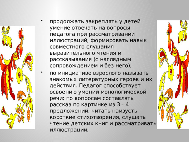 продолжать закреплять у детей умение отвечать на вопросы педагога при рассматривании иллюстраций; формировать навык совместного слушания выразительного чтения и рассказывания (с наглядным сопровождением и без него); по инициативе взрослого называть знакомых литературных героев и их действия. Педагог способствует освоению умений монологической речи: по вопросам составлять рассказ по картинке из 3 - 4 предложений; читать наизусть короткие стихотворения, слушать чтение детских книг и рассматривать иллюстрации;