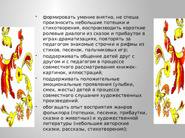 формировать умение внятно, не спеша произносить небольшие потешки и стихотворения, воспроизводить короткие ролевые диалоги из сказок и прибауток в играх-драматизациях, повторять за педагогом знакомые строчки и рифмы из стихов, песенок, пальчиковых игр; поддерживать общение детей друг с другом и с педагогом в процессе совместного рассматривания книжек-картинок, иллюстраций; поддерживать положительные эмоциональные проявления (улыбки, смех, жесты) детей в процессе совместного слушания художественных произведений. обогащать опыт восприятия жанров фольклора (потешки, песенки, прибаутки, сказки о животных) и художественной литературы (небольшие авторские сказки, рассказы, стихотворения);