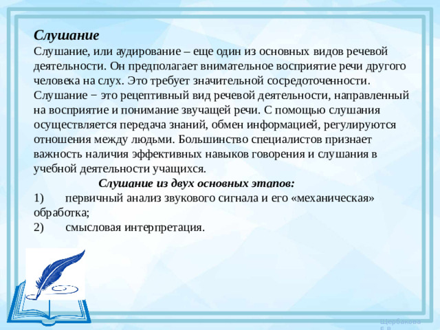 Слушание Слушание, или аудирование – еще один из основных видов речевой деятельности. Он предполагает внимательное восприятие речи другого человека на слух. Это требует значительной сосредоточенности . Слушание − это рецептивный вид речевой деятельности, направленный на восприятие и понимание звучащей речи. С помощью слушания осуществляется передача знаний, обмен информацией, регулируются отношения между людьми. Большинство специалистов признает важность наличия эффективных навыков говорения и слушания в учебной деятельности учащихся.  Слушание из двух основных этапов: 1)       первичный анализ звукового сигнала и его «механическая» обработка; 2)       смысловая интерпретация.