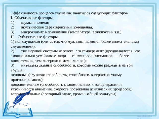 Эффективность процесса слушания зависит от следующих факторов. I. Объективные факторы: 1)       шумы и помехи; 2)       акустические характеристики помещения; 3)       микроклимат в помещении (температура, влажность и т.п.). II.   Субъективные факторы: 1) пол слушателя (считается, что мужчины являются более внимательными слушателями); 2)       тип нервной системы человека, его темперамент (предпо­лагается, что эмоционально устойчивые люди — сангвиники, флегматики — более внимательны, чем холерики и меланхолики); 3)       интеллектуальные способности, которые можно разделить на три группы: основные (слуховая способность, способность к вероятност­ному прогнозированию); дополнительные (способность к запоминанию, к концентра­ции и устойчивости внимания, скорость протекания психичес­ких процессов); вспомогательные (словарный запас, уровень общей культуры).