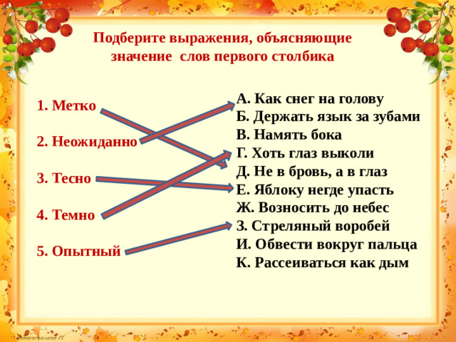 Подберите выражения, объясняющие значение слов первого столбика А. Как снег на голову Б. Держать язык за зубами В. Намять бока Г. Хоть глаз выколи Д. Не в бровь, а в глаз Е. Яблоку негде упасть Ж. Возносить до небес З. Стреляный воробей И. Обвести вокруг пальца К. Рассеиваться как дым 1. Метко  2. Неожиданно  3. Тесно  4. Темно  5. Опытный