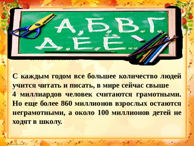 С каждым годом все большее количество людей учится читать и писать, в мире сейчас свыше 4 миллиардов человек считаются грамотными. Но еще более 860 миллионов взрослых остаются неграмотными, а около 100 миллионов детей не ходят в школу.