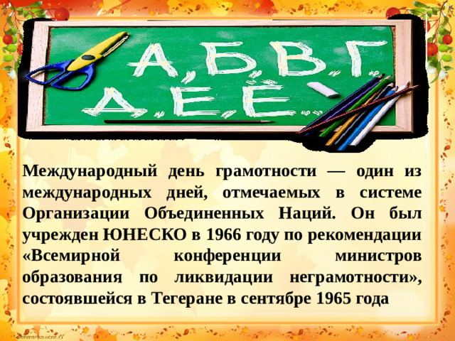 Международный день грамотности — один из международных дней, отмечаемых в системе Организации Объединенных Наций. Он был учрежден ЮНЕСКО в 1966 году по рекомендации «Всемирной конференции министров образования по ликвидации неграмотности», состоявшейся в Тегеране в сентябре 1965 года