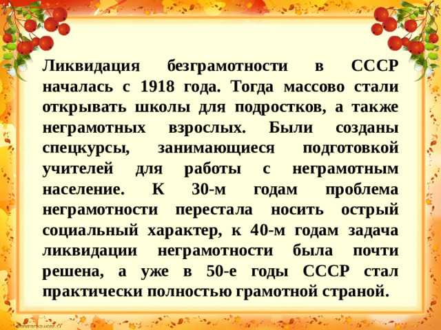 Ликвидация безграмотности в СССР началась с 1918 года. Тогда массово стали открывать школы для подростков, а также неграмотных взрослых. Были созданы спецкурсы, занимающиеся подготовкой учителей для работы с неграмотным население. К 30-м годам проблема неграмотности перестала носить острый социальный характер, к 40-м годам задача ликвидации неграмотности была почти решена, а уже в 50-е годы СССР стал практически полностью грамотной страной.