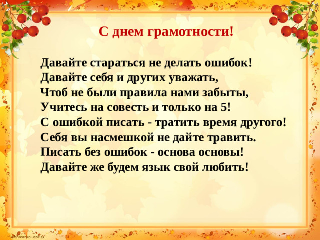 С днем грамотности! Давайте стараться не делать ошибок! Давайте себя и других уважать, Чтоб не были правила нами забыты, Учитесь на совесть и только на 5! С ошибкой писать - тратить время другого! Себя вы насмешкой не дайте травить. Писать без ошибок - основа основы! Давайте же будем язык свой любить!