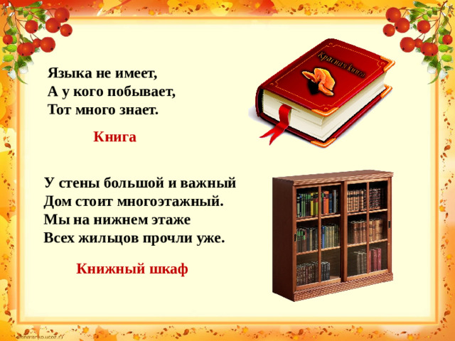 Языка не имеет, А у кого побывает, Тот много знает. Книга У стены большой и важный Дом стоит многоэтажный. Мы на нижнем этаже Всех жильцов прочли уже. Книжный шкаф