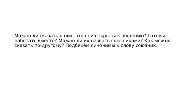 Можно ли сказать о них, что они открыты к общению? Готовы работать вместе? Можно ли их назвать союзниками? Как можно сказать по-другому? Подберём синонимы к слову союзник.