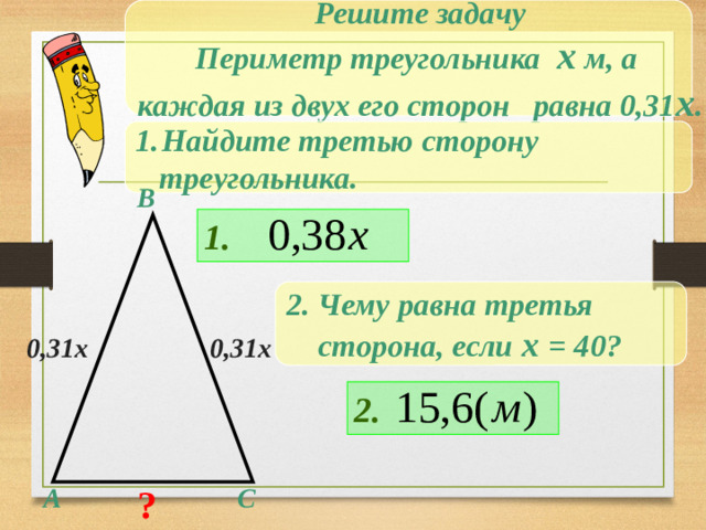 Решите задачу Периметр треугольника х м, а каждая из двух его сторон равна 0,31 х . Найдите третью сторону  треугольника. В 1. 2. Чему равна третья  сторона, если х = 40? 0,31х 0,31х Решение на доске и в тетрадях 2. ? С А