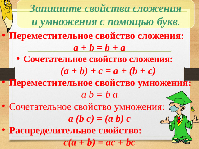 Запишите свойства сложения и умножения с помощью букв .  Переместительное свойство сложения : a + b = b + a  Сочетательное свойство сложения:  (a + b) + c = a + (b + c)  Переместительное свойство умножения : a b = b a  Сочетательное свойство умножения : a (b с) = (а b) с  Распределительное свойство : с(a + b) = ас + bс