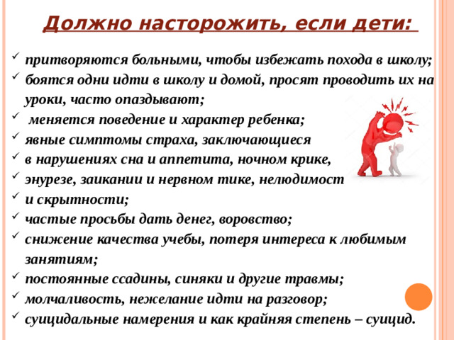 Должно насторожить, если дети: притворяются больными, чтобы избежать похода в школу; боятся одни идти в школу и домой, просят проводить их на уроки, часто опаздывают;  меняется поведение и характер ребенка; явные симптомы страха, заключающиеся в нарушениях сна и аппетита, ночном крике, энурезе, заикании и нервном тике, нелюдимости и скрытности; частые просьбы дать денег, воровство; снижение качества учебы, потеря интереса к любимым занятиям; постоянные ссадины, синяки и другие травмы; молчаливость, нежелание идти на разговор; суицидальные намерения и как крайняя степень – суицид.