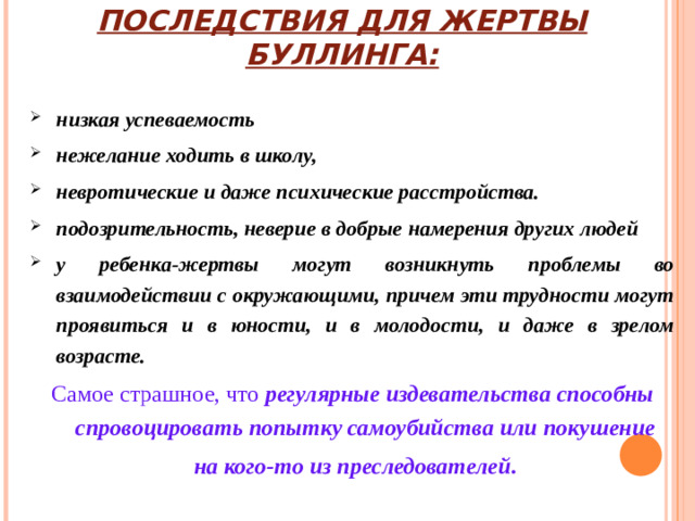 ПОСЛЕДСТВИЯ ДЛЯ ЖЕРТВЫ БУЛЛИНГА: низкая успеваемость нежелание ходить в школу, невротические и даже психические расстройства. подозрительность, неверие в добрые намерения других людей у ребенка-жертвы могут возникнуть проблемы во взаимодействии с окружающими, причем эти трудности могут проявиться и в юности, и в молодости, и даже в зрелом возрасте. Самое страшное, что регулярные издевательства способны спровоцировать попытку самоубийства или покушение  на кого-то из преследователей .