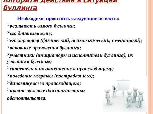 Алгоритм действий в ситуации буллинга  Необходимо прояснить следующие аспекты: реальность самого буллинга; его длительность; его характер (физический, психологический, смешанный); основные проявления буллинга; участники (инициаторы и исполнители буллинга), их участие в буллинге; свидетели и их отношение к происходящему; поведение жертвы (пострадавшего); динамику всего происходящего; прочие важные для диагностики обстоятельства .