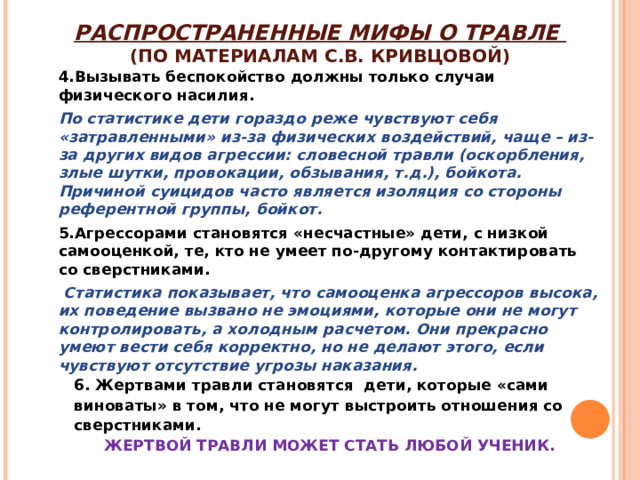 РАСПРОСТРАНЕННЫЕ МИФЫ О ТРАВЛЕ  (ПО МАТЕРИАЛАМ С.В. КРИВЦОВОЙ) 4.Вызывать беспокойство должны только случаи физического насилия. По статистике дети гораздо реже чувствуют себя «затравленными» из-за физических воздействий, чаще – из-за других видов агрессии: словесной травли (оскорбления, злые шутки, провокации, обзывания, т.д.), бойкота. Причиной суицидов часто является изоляция со стороны референтной группы, бойкот. 5.Агрессорами становятся «несчастные» дети, с низкой самооценкой, те, кто не умеет по-другому контактировать со сверстниками.  Статистика показывает, что самооценка агрессоров высока, их поведение вызвано не эмоциями, которые они не могут контролировать, а холодным расчетом. Они прекрасно умеют вести себя корректно, но не делают этого, если чувствуют отсутствие угрозы наказания.  6. Жертвами травли становятся дети, которые «сами  виноваты» в том, что не могут выстроить отношения со  сверстниками. ЖЕРТВОЙ ТРАВЛИ МОЖЕТ СТАТЬ ЛЮБОЙ УЧЕНИК.