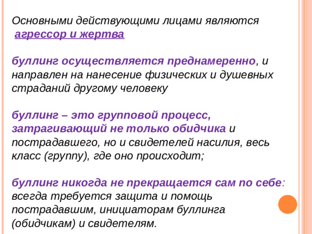 Основными действующими лицами являются  агрессор и жертва  буллинг осуществляется преднамеренно , и направлен на нанесение физических и душевных страданий другому человеку  буллинг – это групповой процесс, затрагивающий не только обидчика   и пострадавшего, но и свидетелей насилия, весь класс (группу), где оно происходит;  буллинг никогда не прекращается сам по себе : всегда требуется защита и помощь пострадавшим, инициаторам буллинга (обидчикам) и свидетелям.