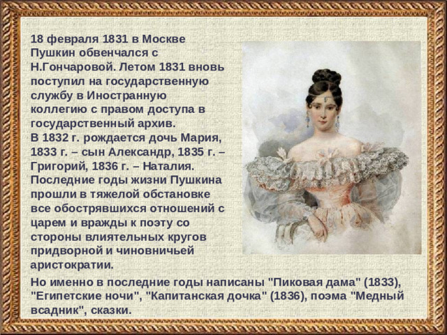 18 февраля 1831 в Москве Пушкин обвенчался с Н.Гончаровой. Летом 1831 вновь поступил на государственную службу в Иностранную коллегию с правом доступа в государственный архив. В 1832 г. рождается дочь Мария, 1833 г. – сын Александр, 1835 г. – Григорий, 1836 г. – Наталия. Последние годы жизни Пушкина прошли в тяжелой обстановке все обострявшихся отношений с царем и вражды к поэту со стороны влиятельных кругов придворной и чиновничьей аристократии.  Но именно в последние годы написаны 