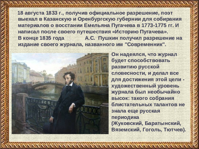 18 августа 1833 г., получив официальное разрешение, поэт выехал в Казанскую и Оренбургскую губернии для собирания материалов о восстании Емельяна Пугачева в 1773-1775 гг. И написал после своего путешествия «Историю Пугачева». В конце 1835 года А.С. Пушкин получил разрешение на издание своего журнала, названного им 