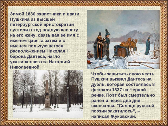 Зимой 1836 завистники и враги Пушкина из высшей петербургской аристократии пустили в ход подлую клевету на его жену, связывая ее имя с именем царя, а затем и с именем пользующегося расположением Николая I барона Дантеса, нагло ухаживавшего за Натальей Николаевной. Чтобы защитить свою честь, Пушкин вызвал Дантеса на дуэль, которая состоялась 8 февраля 1837 на Черной речке. Поэт был смертельно ранен и через два дня скончался. 