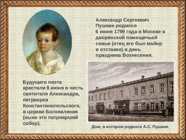 Александр Сергеевич Пушкин родился  6 июня 1799 года в Москве в дворянской помещичьей семье (отец его был майор в отставке) в день праздника Вознесения.  Будущего поэта крестили 8 июня в честь святителя Александра, патриарха Константинопольского, в церкви Богоявления (ныне это патриарший собор). Дом, в котором родился А.С. Пушкин