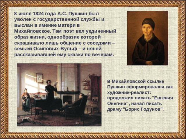 8 июля 1824 года А.С. Пушкин был уволен с государственной службы и выслан в имение матери в Михайловское. Там поэт вел уединенный образ жизни, однообразие которой скрашивало лишь общение с соседями – семьей Осиповых-Вульф – и няней, рассказывавшей ему сказки по вечерам. В Михайловской ссылке Пушкин сформировался как художник-реалист: продолжил писать 