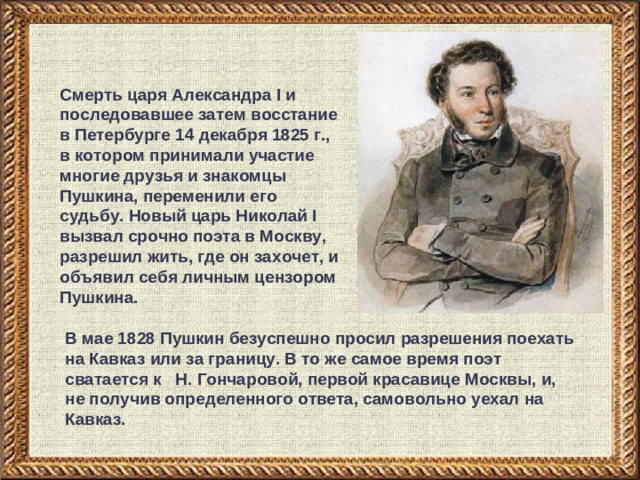 Смерть царя Александра I и последовавшее затем восстание в Петербурге 14 декабря 1825 г., в котором принимали участие многие друзья и знакомцы Пушкина, переменили его судьбу. Новый царь Николай I вызвал срочно поэта в Москву, разрешил жить, где он захочет, и объявил себя личным цензором Пушкина. В мае 1828 Пушкин безуспешно просил разрешения поехать на Кавказ или за границу. В то же самое время поэт сватается к Н. Гончаровой, первой красавице Москвы, и, не получив определенного ответа, самовольно уехал на Кавказ.