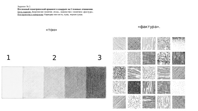 Задание № 2.  Несложный геометрический орнамент в квадрате на 3 тоновых отношения.  Цель задания: Закрепление понятия «тона», знакомство с понятием «фактура».  Инструменты и материалы : Карандаш или кисть, тушь, черная гуашь   «фактура». «тон» 3 1 2