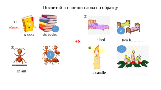 Посчитай и напиши слова по образцу 2) 1) образец 6 2 six book s a book a bed  two b……… +S 3) 4) 5 3 …………………… an  ant  a candle …………………… ..