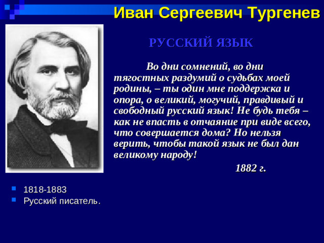 Иван Сергеевич Тургенев  РУССКИЙ ЯЗЫК  Во дни сомнений, во дни тягостных раздумий о судьбах моей родины, – ты один мне поддержка и опора, о великий, могучий, правдивый и свободный русский язык! Не будь тебя – как не впасть в отчаяние при виде всего, что совершается дома? Но нельзя верить, чтобы такой язык не был дан великому народу!  1882 г .