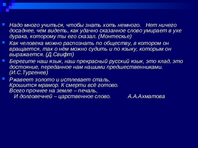 Надо много учиться, чтобы знать хоть немного. Нет ничего досаднее, чем видеть, как удачно сказанное слово умирает в ухе дурака, которому ты его сказал. (Монтескье) Как человека можно распознать по обществу, в котором он вращается, так о нём можно судить и по языку, которым он выражается. (Д.Свифт) Берегите наш язык, наш прекрасный русский язык, это клад, это достояние, переданное нам нашими предшественниками. (И.С.Тургенев) Ржавеет золото и истлевает сталь, Крошится мрамор. К смерти всё готово. Всего прочнее на земле – печаль, И долговечней – царственное слово. А.А.Ахматова