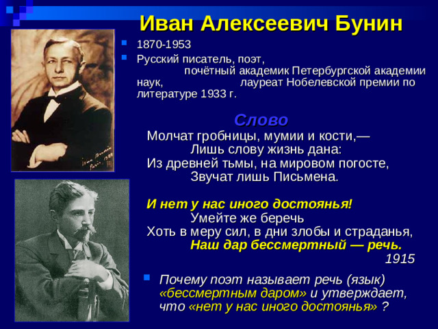 Иван Алексеевич Бунин  1870-1953   Русский  писатель, поэт, почётный академик Петербургской академии наук, лауреат Нобелевской премии по литературе 1933 г.   Слово Молчат гробницы, мумии и кости,—  Лишь слову жизнь дана: Из древней тьмы, на мировом погосте,  Звучат лишь Письмена. И нет у нас иного достоянья!  Умейте же беречь Хоть в меру сил, в дни злобы и страданья,  Наш дар бессмертный — речь.      1915