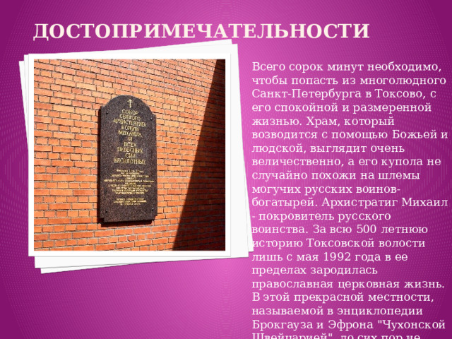 Достопримечательности Всего сорок минут необходимо, чтобы попасть из многолюдного Санкт-Петербурга в Токсово, с его спокойной и размеренной жизнью. Храм, который возводится с помощью Божьей и людской, выглядит очень величественно, а его купола не случайно похожи на шлемы могучих русских воинов-богатырей. Архистратиг Михаил - покровитель русского воинства. За всю 500 летнюю историю Токсовской волости лишь с мая 1992 года в ее пределах зародилась православная церковная жизнь. В этой прекрасной местности, называемой в энциклопедии Брокгауза и Эфрона 