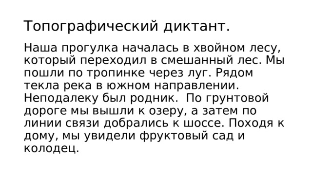 Топографический диктант. Наша прогулка началась в хвойном лесу, который переходил в смешанный лес. Мы пошли по тропинке через луг. Рядом текла река в южном направлении. Неподалеку был родник. По грунтовой дороге мы вышли к озеру, а затем по линии связи добрались к шоссе. Походя к дому, мы увидели фруктовый сад и колодец.