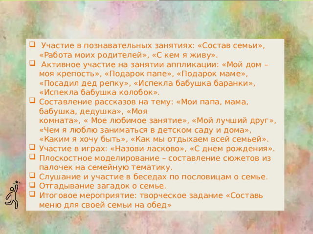 Участие в познавательных занятиях: «Состав семьи», «Работа моих родителей», «С кем я живу».  Активное участие на занятии аппликации: «Мой дом – моя крепость», «Подарок папе», «Подарок маме», «Посадил дед репку», «Испекла бабушка баранки», «Испекла бабушка колобок». Составление рассказов на тему: «Мои папа, мама, бабушка, дедушка», «Моя  комната», « Мое любимое занятие», «Мой лучший друг», «Чем я люблю заниматься в детском саду и дома», «Каким я хочу быть», «Как мы отдыхаем всей семьей». Участие в играх: «Назови ласково», «С днем рождения». Плоскостное моделирование – составление сюжетов из палочек на семейную тематику. Слушание и участие в беседах по пословицам о семье. Отгадывание загадок о семье. Итоговое мероприятие: творческое задание «Составь меню для своей семьи на обед»