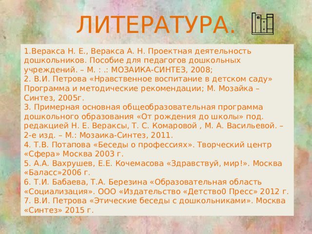 ЛИТЕРАТУРА. 1.Веракса Н. Е., Веракса А. Н. Проектная деятельность дошкольников. Пособие для педагогов дошкольных учреждений. – М. : .: МОЗАИКА-СИНТЕЗ, 2008;  2. В.И. Петрова «Нравственное воспитание в детском саду» Программа и методические рекомендации; М. Мозайка – Синтез, 2005г.  3. Примерная основная общеобразовательная программа дошкольного образования «От рождения до школы» под. редакцией Н. Е. Вераксы, Т. С. Комаровой , М. А. Васильевой. – 2-е изд. – М.: Мозаика-Синтез, 2011.  4. Т.В. Потапова «Беседы о профессиях». Творческий центр «Сфера» Москва 2003 г.  5. А.А. Вахрушев, Е.Е. Кочемасова «Здравствуй, мир!». Москва «Баласс»2006 г.  6. Т.И. Бабаева, Т.А. Березина «Образовательная область «Социализация». ООО «Издательство «Детство0 Пресс» 2012 г.  7. В.И. Петрова «Этические беседы с дошкольниками». Москва «Синтез» 2015 г.