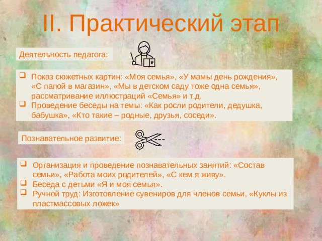 II. Практический этап Деятельность педагога: Показ сюжетных картин: «Моя семья», «У мамы день рождения», «С папой в магазин», «Мы в детском саду тоже одна семья», рассматривание иллюстраций «Семья» и т.д. Проведение беседы на темы: «Как росли родители, дедушка, бабушка», «Кто такие – родные, друзья, соседи». Познавательное развитие: