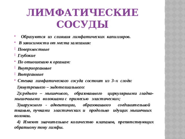 Лимфатические сосуды  Образуются из слияния лимфатических капилляров.  В зависимости от места залегания: Поверхностные Глубокие По отношению к органам: Внутриорганные Внеорганные Стенка лимфатического сосуда состоит из 3–х слоёв: 1)внутреннего – эндотелиального: 2)среднего – мышечного, образованного циркулярными гладко-мышечными волокнами с примесью эластических; 3)наружного - адвентиции, образованного соединительной тканью, пучками эластических и продольно идущих мышечных волокон. 4) Имеют значительное количество клапанов, препятствующих обратному току лимфы.